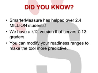 DID YOU KNOW?
• SmarterMeasure has helped over 2.4
MILLION students!
• We have a k12 version that serves 7-12
graders.
• You can modify your readiness ranges to
make the tool more predictive.

 