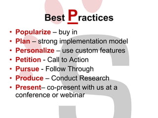 Best
•
•
•
•
•
•
•

Practices

Popularize – buy in
Plan – strong implementation model
Personalize – use custom features
Petition - Call to Action
Pursue - Follow Through
Produce – Conduct Research
Present– co-present with us at a
conference or webinar

 