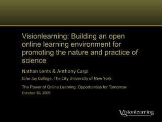 Visionlearning: Building an open online learning environment for promoting the nature and practice of science Nathan Lents & Anthony Carpi John Jay College, The City University of New York The Power of Online Learning: Opportunities for Tomorrow October 30, 2009 