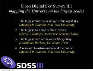 Sloan Digital Sky Survey III:
               mapping the Universe on the largest scales

                             1. The largest multicolor image of the night sky
                                (Michael R. Blanton, New York University)
                             2. The largest 3-D map of the Universe
                                (David J. Schlegel, Lawrence Berkeley Labs)
                             3. The largest map of the outer Milky Way
                                (Constance Rockosi, UC Santa Cruz)
                             4. A resource to astronomers and the public
                                (Michael R. Blanton, New York University)




Thursday, January 13, 2011
 