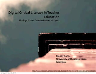 Digital	
  Critical	
  Literacy	
  in	
  Teacher	
  
                                                Education	
  	
  
                             Findings	
  From	
  a	
  German	
  Research	
  Project




                                                                              Mandy	
  Rohs,	
  
                                                                              University	
  of	
  Duisburg-­‐Essen
                                                                              Germany


                                              http://www.ﬂickr.com/photos/almondbutterscotch/4213101816/sizes/z/in/photostream/
Samstag, 12. November 2011
 