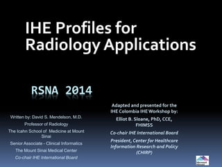 RSNA 2014
IHE Profiles for
Radiology Applications
Written by: David S. Mendelson, M.D.
Professor of Radiology
The Icahn School of Medicine at Mount
Sinai
Senior Associate - Clinical Informatics
The Mount Sinai Medical Center
Co-chair IHE International Board
Adapted and presented for the
IHE Colombia IHEWorkshop by:
Elliot B. Sloane, PhD, CCE,
FHIMSS
Co-chair IHE International Board
President, Center for Healthcare
Information Research and Policy
(CHIRP)
 