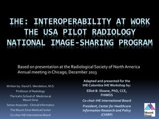 IHE: INTEROPERABILITY AT WORK
THE USA PILOT RADIOLOGY
NATIONAL IMAGE-SHARING PROGRAM
Based on presentation at the Radiological Society of North America
Annual meeting in Chicago, December 2013
Written by: David S. Mendelson, M.D.
Professor of Radiology
The Icahn School of Medicine at
Mount Sinai
Senior Associate - Clinical Informatics
The Mount Sinai Medical Center
Co-chair IHE International Board
Adapted and presented for the
IHE Colombia IHEWorkshop by:
Elliot B. Sloane, PhD, CCE,
FHIMSS
Co-chair IHE International Board
President, Center for Healthcare
Information Research and Policy
(CHIRP)
 