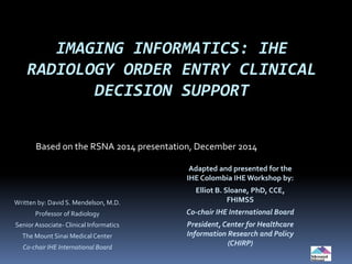 IMAGING INFORMATICS: IHE
RADIOLOGY ORDER ENTRY CLINICAL
DECISION SUPPORT
Based on the RSNA 2014 presentation, December 2014
Written by: David S. Mendelson, M.D.
Professor of Radiology
Senior Associate- Clinical Informatics
The Mount Sinai Medical Center
Co-chair IHE International Board
Adapted and presented for the
IHE Colombia IHEWorkshop by:
Elliot B. Sloane, PhD, CCE,
FHIMSS
Co-chair IHE International Board
President, Center for Healthcare
Information Research and Policy
(CHIRP)
 