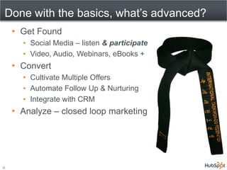 Done with the basics, what’s advanced?
     • Get Found
       • Social Media – listen & participate
       • Video, Audio, Webinars, eBooks +
     • Convert
       • Cultivate Multiple Offers
       • Automate Follow Up & Nurturing
       • Integrate with CRM
     • Analyze – closed loop marketing




11
 
