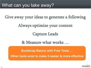 What can you take away?

     Give away your ideas to generate a following
             Always optimize your content
                       Capture Leads
                & Measure what works …
               Bootstrap Basics with Free Tools …
        Other tools exist to make it easier & more effective


14
 