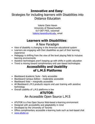Innovative and Easy:
Strategies for including learners with Disabilities into
                  Distance Education

                            Valerie Claire Haven
                       University of Massachusetts
                         617-287-7425, voicemail
                      Valerie.haven@umb.edu, email


                Learners with Disabilities:
                     A New Paradigm
• View of disability is changing in the American educational system
• Learners are engaging with their disabilities as part of their learning
  experience
• Pedagogy is shifting from the view of the level playing field to inclusive
  learning environments
• Assistive technologies aren’t keeping up with shifts in public education
• Trend is moving toward complimentary end user-based technologies
                Accessibility and Usability
                    of L.M.S Platforms
• Blackboard Academic Suite - fairly accessible
• Blackboard Campus Edition - moderately accessible
• Blackboard Vista – marginally accessible
• All Blackboard L.M.S products require end user training with assistive
  technology
• Overall usability of L.M.S platforms is low
                         ATUTOR:
              An Accessible Open Source L.M.S
•   ATUTOR is a free Open Source Web-based e-learning environment
•   Designed with accessibility and adaptability in mind
•   Developed by the University of Toronto
•   Offers complimentary accessible e-learning tools such as text-based chat
•   www.atutor.ca
 