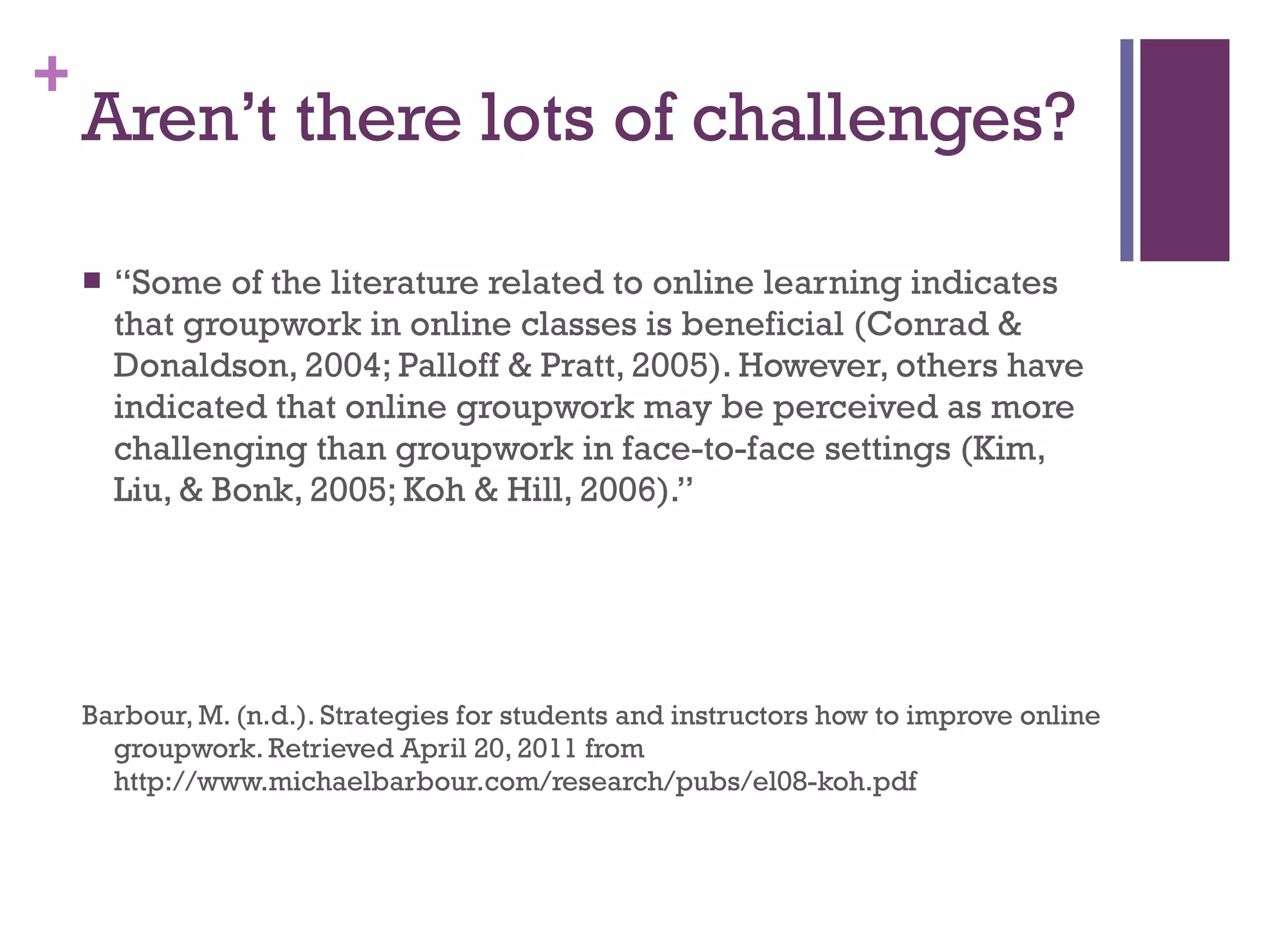 Aren’t there lots of challenges? “ Some of the literature related to online learning indicates that groupwork in online classes is beneficial (Conrad & Donaldson, 2004; Palloff & Pratt, 2005). However, others have indicated that online groupwork may be perceived as more challenging than groupwork in face-to-face settings (Kim, Liu, & Bonk, 2005; Koh & Hill, 2006).” Barbour, M. (n.d.). Strategies for students and instructors how to improve online groupwork. Retrieved April 20, 2011 from http://www.michaelbarbour.com/research/pubs/el08-koh.pdf 