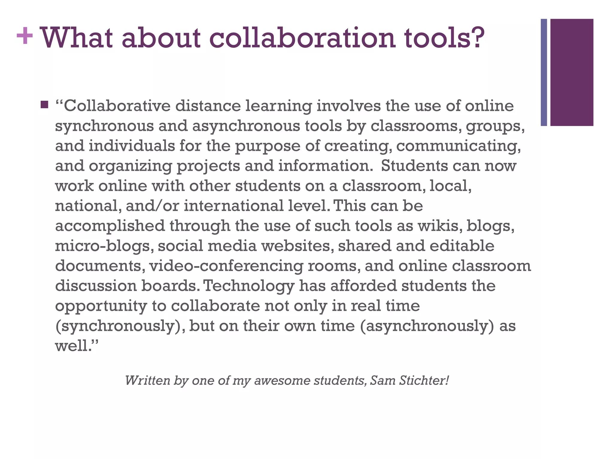What about collaboration tools? “ Collaborative distance learning involves the use of online synchronous and asynchronous tools by classrooms, groups, and individuals for the purpose of creating, communicating, and organizing projects and information.  Students can now work online with other students on a classroom, local, national, and/or international level. This can be accomplished through the use of such tools as wikis, blogs, micro-blogs, social media websites, shared and editable documents, video-conferencing rooms, and online classroom discussion boards. Technology has afforded students the opportunity to collaborate not only in real time (synchronously), but on their own time (asynchronously) as well.” Written by one of my awesome students, Sam Stichter! 