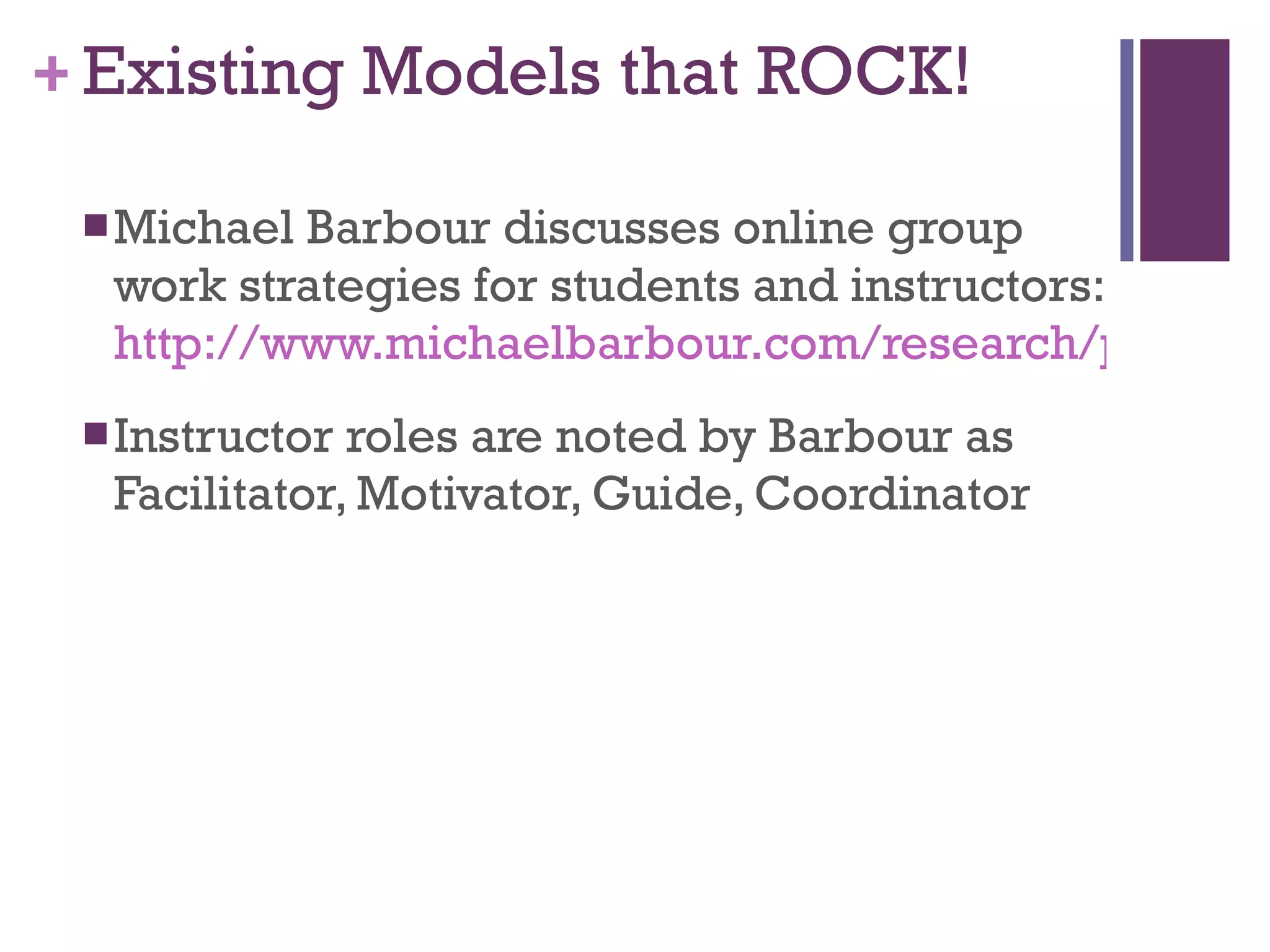 Existing Models that ROCK! Michael Barbour discusses online group work strategies for students and instructors: http://www.michaelbarbour.com/research/pubs/el08-koh.pdf Instructor roles are noted by Barbour as Facilitator, Motivator, Guide, Coordinator 