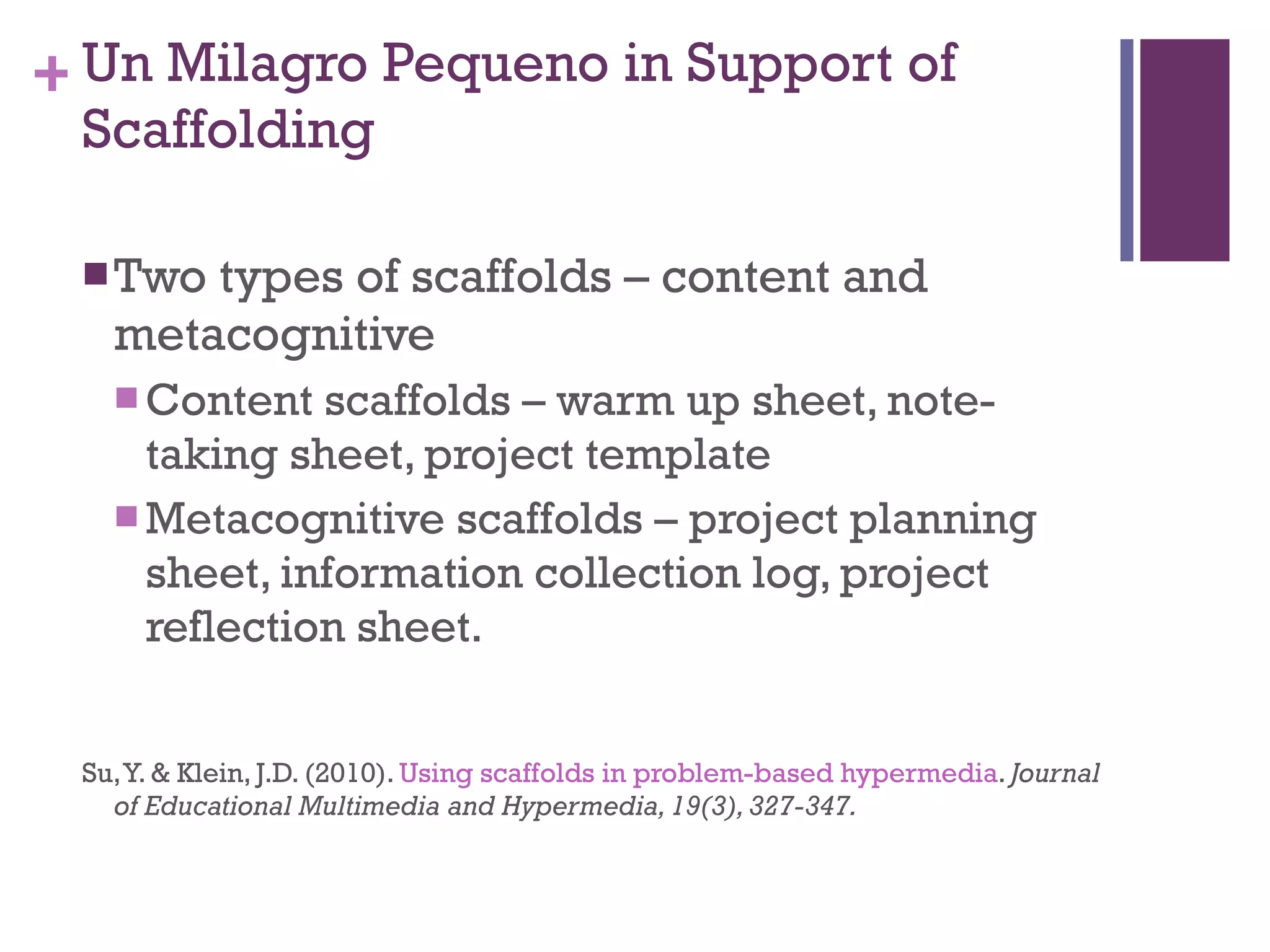 Un Milagro Pequeno in Support of Scaffolding Two types of scaffolds – content and metacognitive Content scaffolds – warm up sheet, note-taking sheet, project template Metacognitive scaffolds – project planning sheet, information collection log, project reflection sheet. Su, Y. & Klein, J.D. (2010).  Using scaffolds in problem-based hypermedia .  Journal of Educational Multimedia and Hypermedia, 19(3), 327-347.  