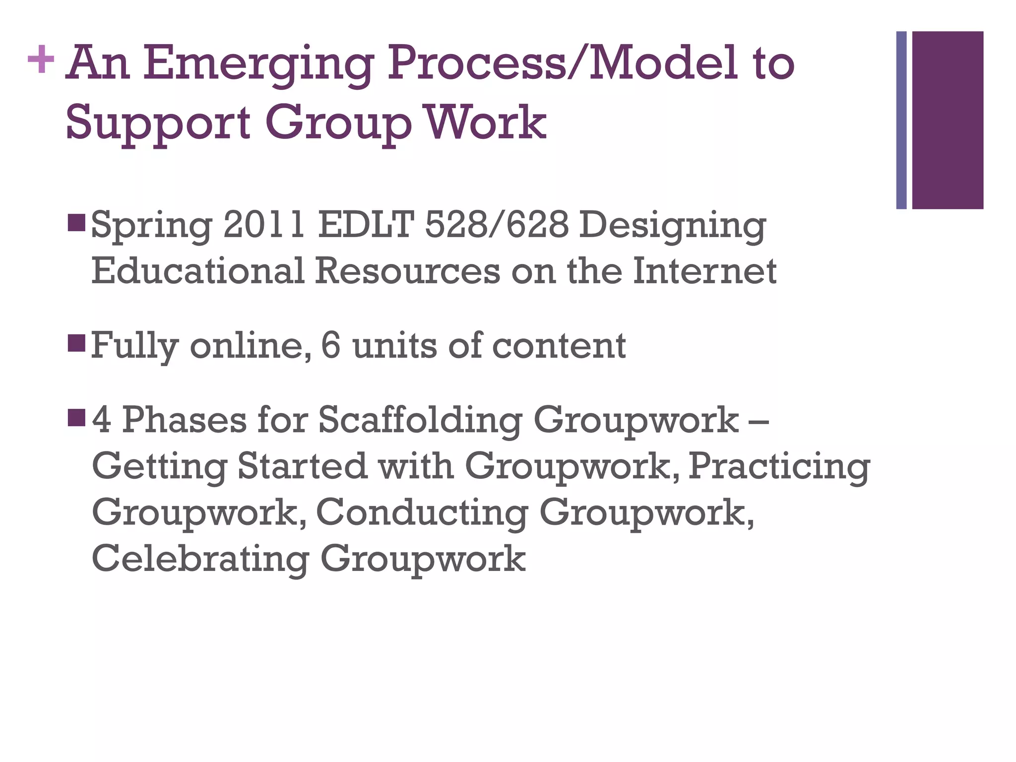 An Emerging Process/Model to Support Group Work Spring 2011 EDLT 528/628 Designing Educational Resources on the Internet Fully online, 6 units of content 4 Phases for Scaffolding Groupwork – Getting Started with Groupwork, Practicing Groupwork, Conducting Groupwork, Celebrating Groupwork 