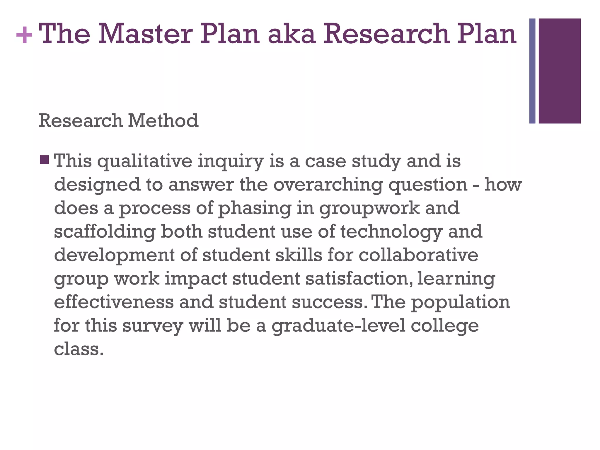 The Master Plan aka Research Plan Research Method This qualitative inquiry is a case study and is designed to answer the overarching question - how does a process of phasing in groupwork and scaffolding both student use of technology and development of student skills for collaborative group work impact student satisfaction, learning effectiveness and student success. The population for this survey will be a graduate-level college class. 