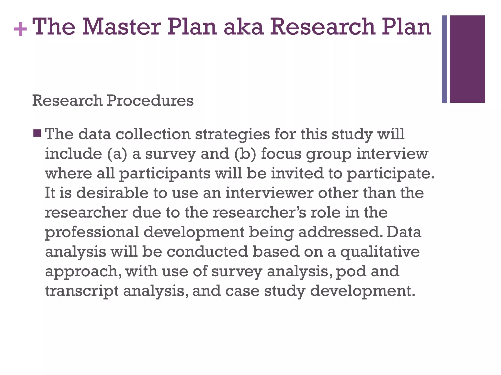 The Master Plan aka Research Plan Research Procedures The data collection strategies for this study will include (a) a survey and (b) focus group interview where all participants will be invited to participate. It is desirable to use an interviewer other than the researcher due to the researcher’s role in the professional development being addressed. Data analysis will be conducted based on a qualitative approach, with use of survey analysis, pod and transcript analysis, and case study development. 