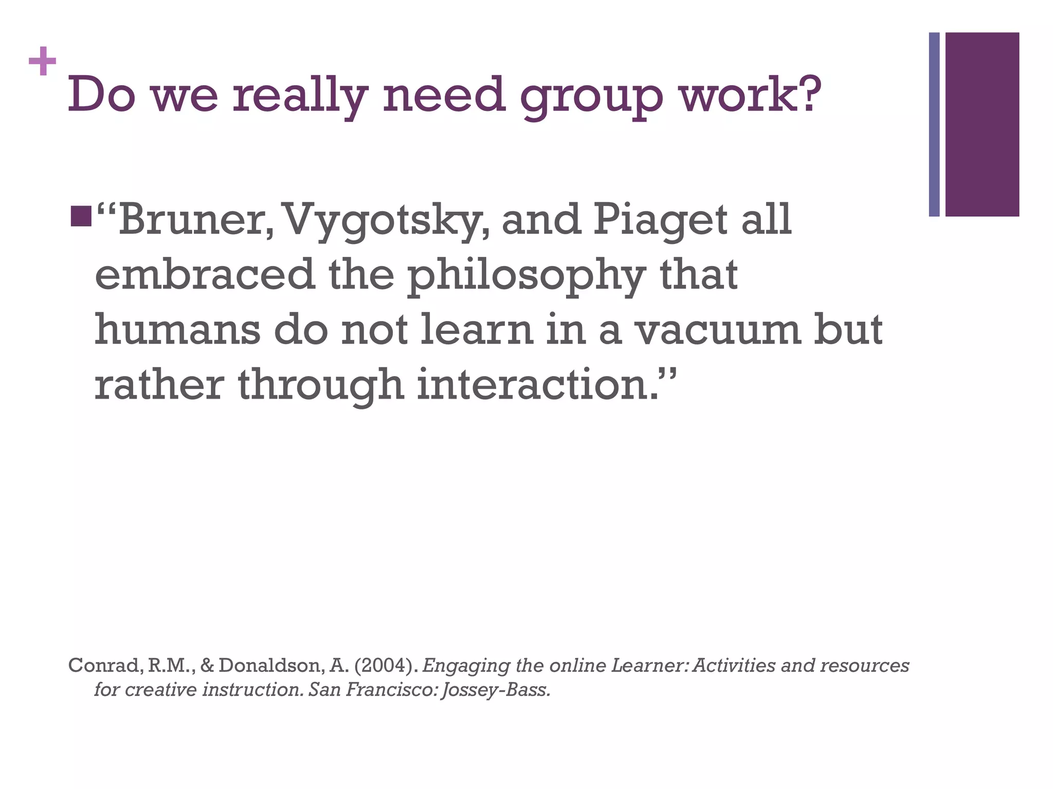 Do we really need group work? “ Bruner, Vygotsky, and Piaget all embraced the philosophy that humans do not learn in a vacuum but rather through interaction.” Conrad, R.M., & Donaldson, A. (2004).  Engaging the online Learner: Activities and resources for creative instruction. San Francisco: Jossey-Bass. 
