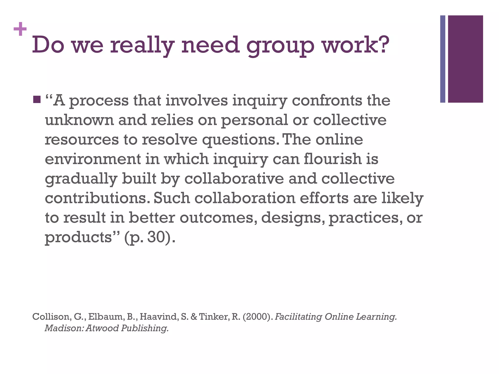Do we really need group work? “ A process that involves inquiry confronts the unknown and relies on personal or collective resources to resolve questions. The online environment in which inquiry can flourish is gradually built by collaborative and collective contributions. Such collaboration efforts are likely to result in better outcomes, designs, practices, or products” (p. 30). Collison, G., Elbaum, B., Haavind, S. & Tinker, R. (2000).  Facilitating Online Learning. Madison: Atwood Publishing. 