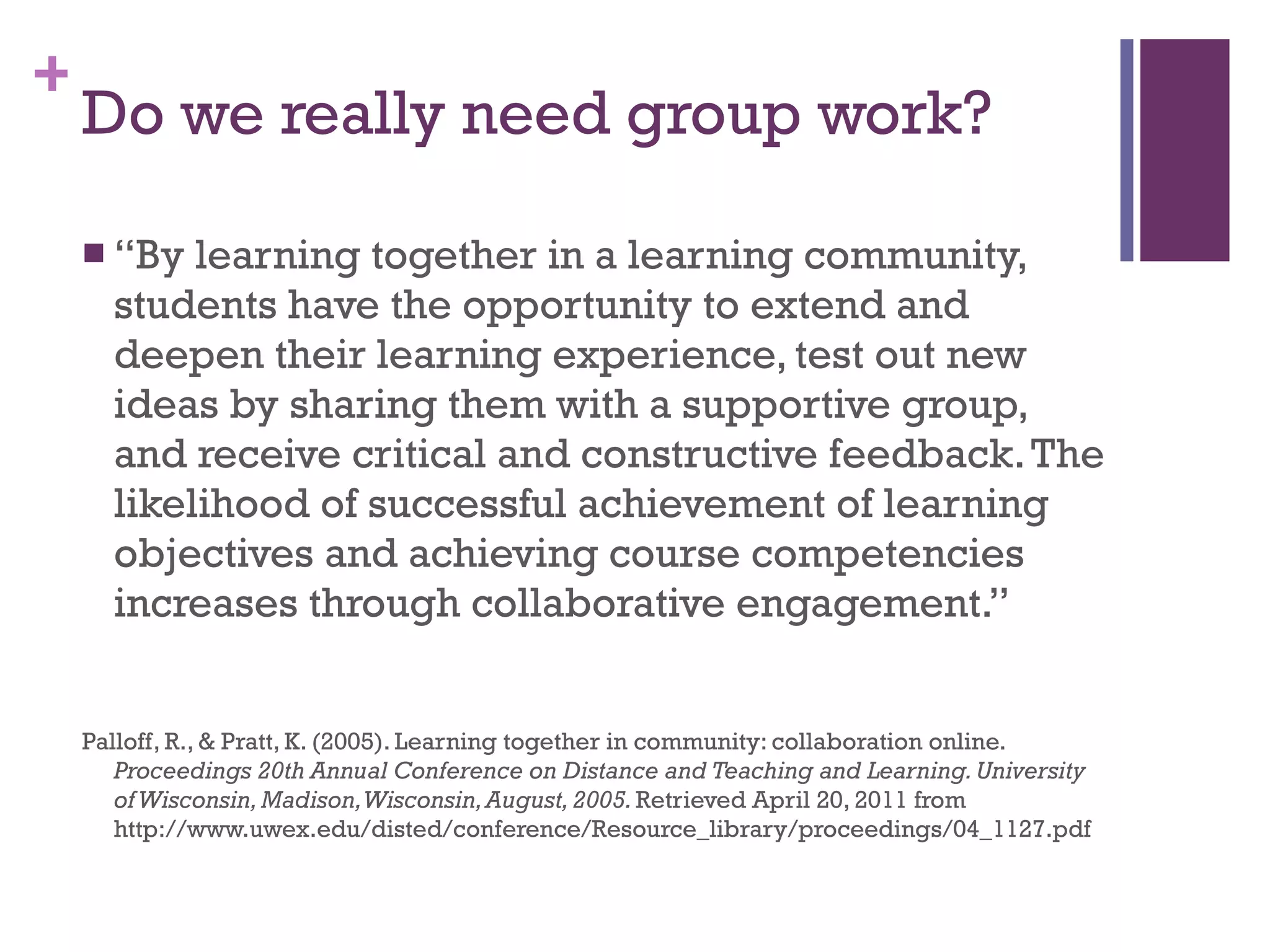 Do we really need group work? “ By learning together in a learning community, students have the opportunity to extend and deepen their learning experience, test out new ideas by sharing them with a supportive group, and receive critical and constructive feedback. The likelihood of successful achievement of learning objectives and achieving course competencies increases through collaborative engagement.” Palloff, R., & Pratt, K. (2005). Learning together in community: collaboration online.  Proceedings 20th Annual Conference on Distance and Teaching and Learning. University of Wisconsin, Madison, Wisconsin, August, 2005.  Retrieved April 20, 2011 from http://www.uwex.edu/disted/conference/Resource_library/proceedings/04_1127.pdf 