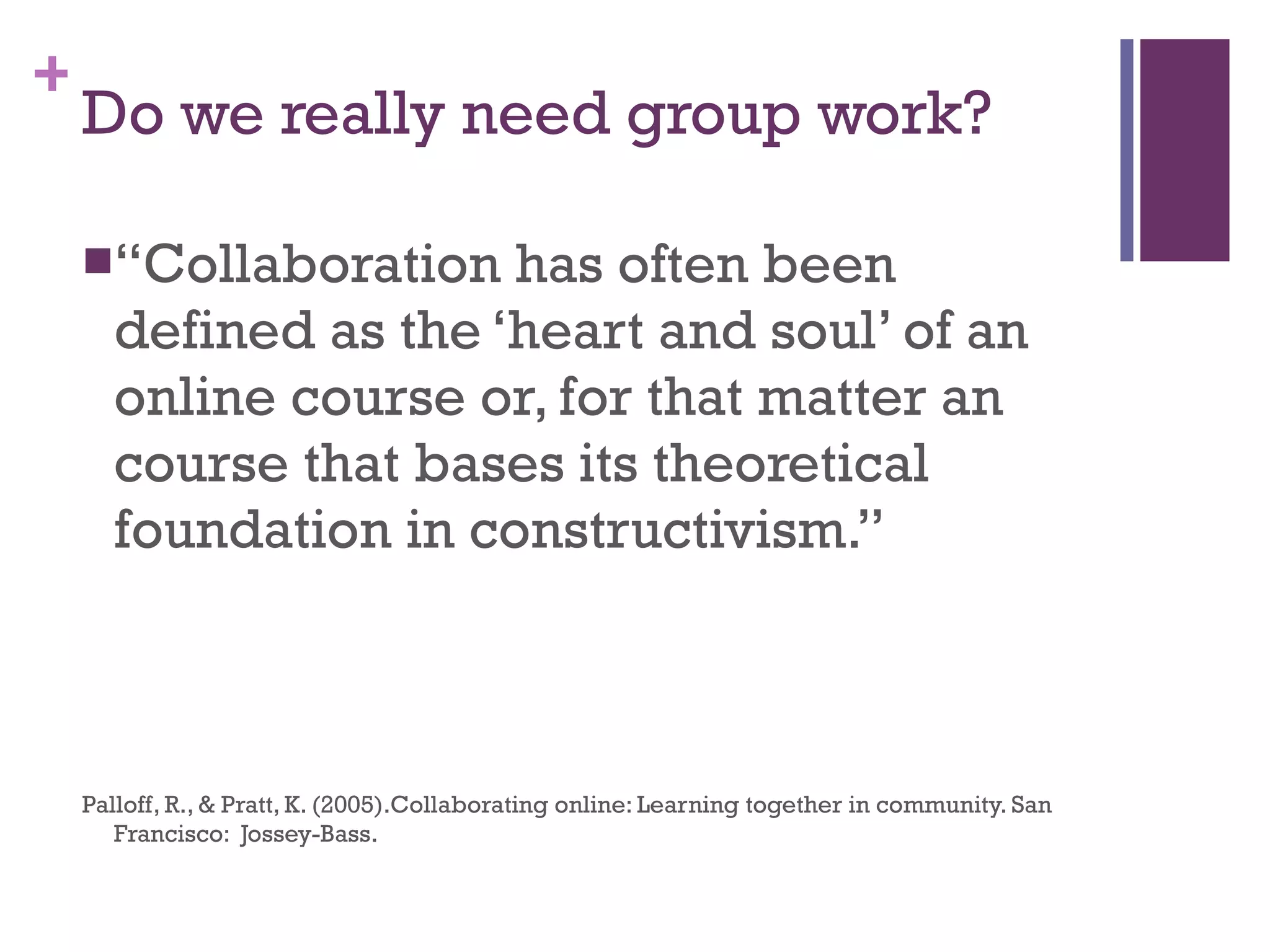 Do we really need group work? “ Collaboration has often been defined as the ‘heart and soul’ of an online course or, for that matter an course that bases its theoretical foundation in constructivism.” Palloff, R., & Pratt, K. (2005).Collaborating online: Learning together in community. San Francisco:  Jossey-Bass. 