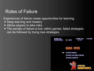 Roles of Failure
Experiences of failure create opportunities for learning.
• Deep learning and mastery
• Allows players to take risks
• The penalty of failure is low: within games, failed strategies
  can be followed by trying new strategies.
 
