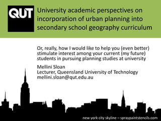 University academic perspectives on
incorporation of urban planning into
secondary school geography curriculum

Or, really, how I would like to help you (even better)
stimulate interest among your current (my future)
students in pursuing planning studies at university
Mellini Sloan
Lecturer, Queensland University of Technology
mellini.sloan@qut.edu.au




                     new york city skyline – spraypaintstencils.com
 