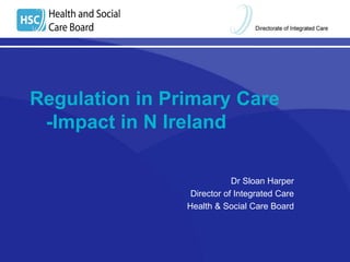 Regulation in Primary Care 
-Impact in N Ireland 
Dr Sloan Harper 
Director of Integrated Care 
Health & Social Care Board 
 