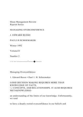 Sloan Management Review
Reprint Series
MANAGING OVERCONFIDENCE
J. EDWARD RUSSO
PAULJ.H.SCHOEMAKER
Winter 1992
Volume33
Number 2
- -- --- -------------'------� -------
Managing Overconfidence
1. Edward Russo • Paul 1. H. Schoemaker
f:OOD DECISION MAKING REQUIRES MORE THAN
KNOWLEDGE OF FACTS,
';:/ CONCEPTS, AND RELATIONSHIPS. IT ALSO REQUIRES
METAKNOWLEDGE-
an understanding of the limits of our knowledge. Unfortunately,
we tend
to have a deeply rooted overconfidence in our beliefs and
 