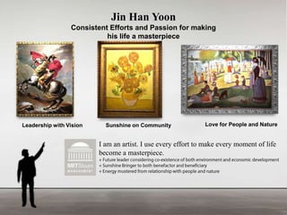 Jin Han Yoon
Consistent Efforts and Passion for making
his life a masterpiece

Leadership with Vision

Sunshine on Community

Love for People and Nature

I am an artist. I use every effort to make every moment of life
become a masterpiece.

 
