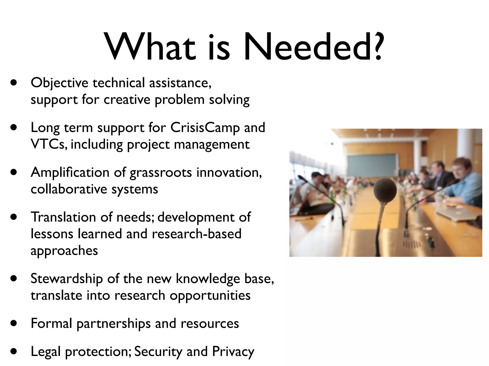 What is Needed?
•   Objective technical assistance,
    support for creative problem solving

•   Long term support for CrisisCamp and
    VTCs, including project management

•   Ampliﬁcation of grassroots innovation,
    collaborative systems

•   Translation of needs; development of
    lessons learned and research-based
    approaches

•   Stewardship of the new knowledge base,
    translate into research opportunities

•   Formal partnerships and resources

•   Legal protection; Security and Privacy
 