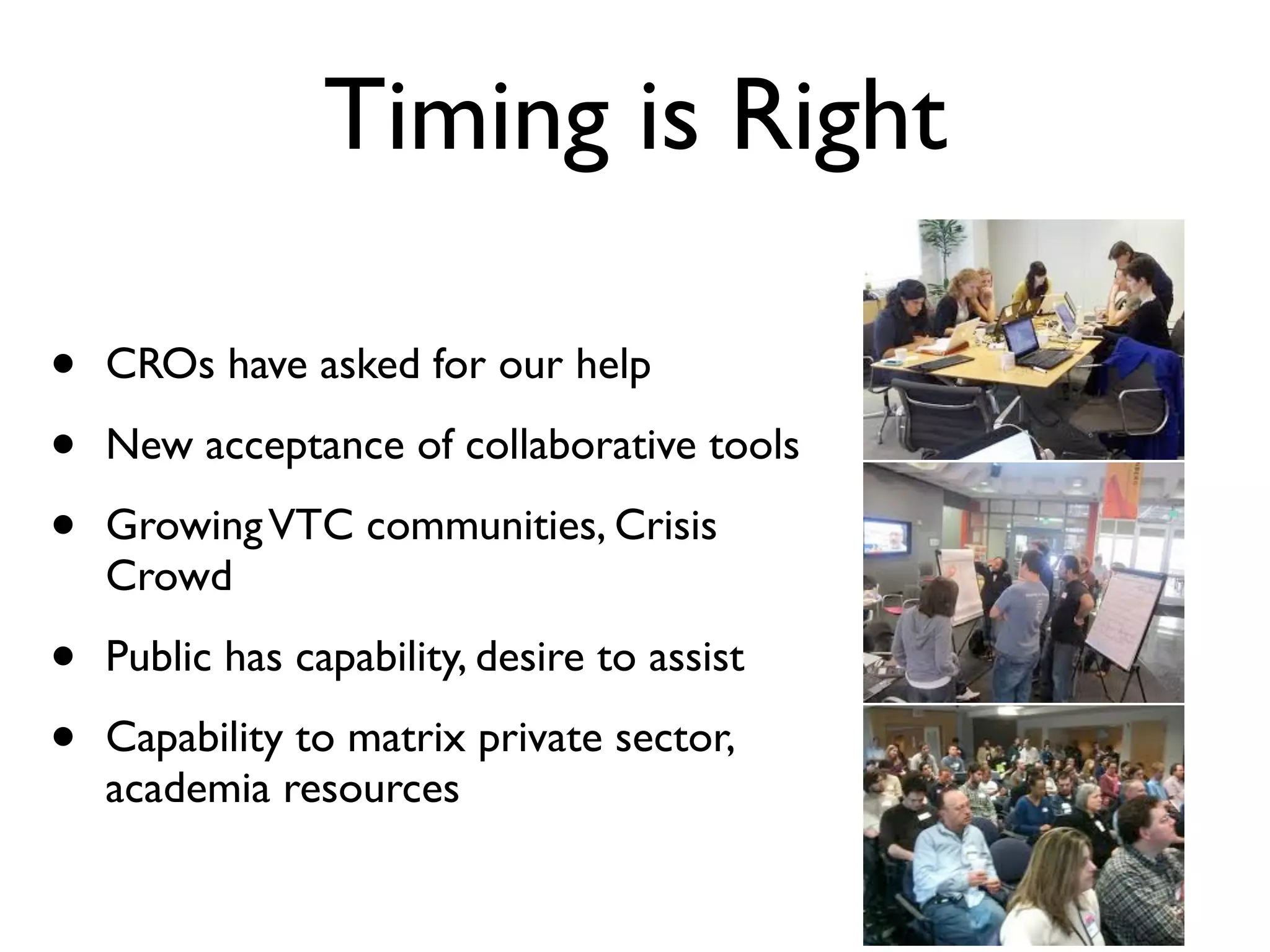 Timing is Right

•   CROs have asked for our help

•   New acceptance of collaborative tools

•   Growing VTC communities, Crisis
    Crowd

•   Public has capability, desire to assist

•   Capability to matrix private sector,
    academia resources
 