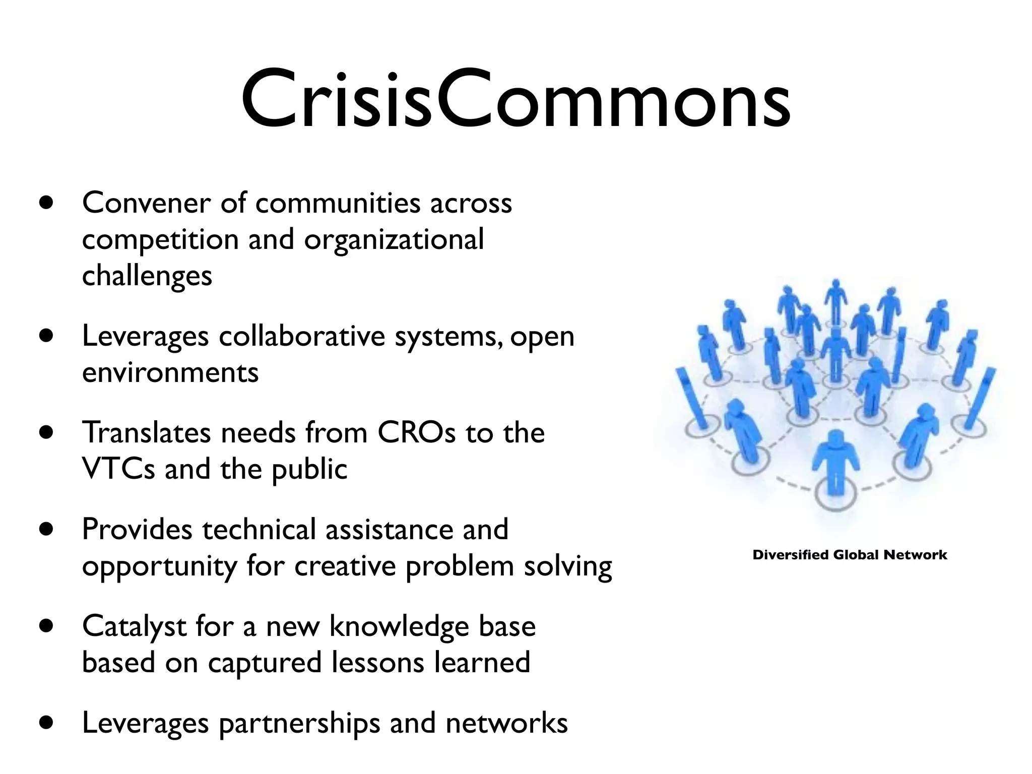 CrisisCommons
•   Convener of communities across
    competition and organizational
    challenges

•   Leverages collaborative systems, open
    environments

•   Translates needs from CROs to the
    VTCs and the public

•   Provides technical assistance and
    opportunity for creative problem solving   Diversiﬁed Global Network




•   Catalyst for a new knowledge base
    based on captured lessons learned

•   Leverages partnerships and networks
 