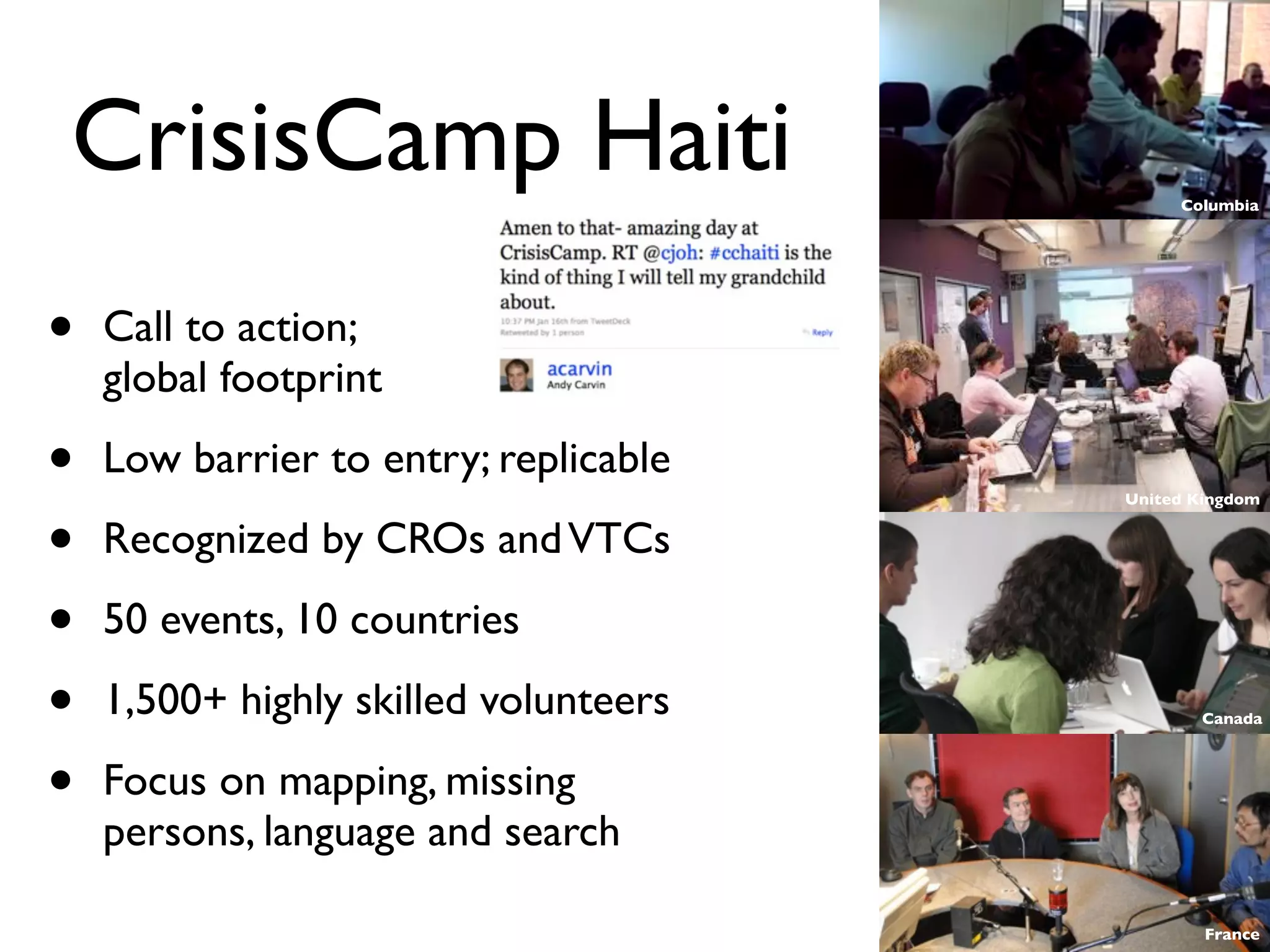CrisisCamp Haiti                            Columbia




•   Call to action;
    global footprint

•   Low barrier to entry; replicable
                                       United Kingdom


•   Recognized by CROs and VTCs

•   50 events, 10 countries

•   1,500+ highly skilled volunteers          Canada




•   Focus on mapping, missing
    persons, language and search

                                               France
 