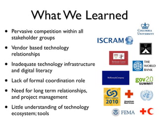 What We Learned
•   Pervasive competition within all
    stakeholder groups

•   Vendor based technology
    relationships

•   Inadequate technology infrastructure
    and digital literacy

•   Lack of formal coordination role

•   Need for long term relationships,
    and project management

•   Little understanding of technology
    ecosystem; tools
 