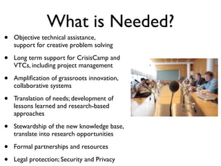 What is Needed?
•   Objective technical assistance,
    support for creative problem solving

•   Long term support for CrisisCamp and
    VTCs, including project management

•   Ampliﬁcation of grassroots innovation,
    collaborative systems

•   Translation of needs; development of
    lessons learned and research-based
    approaches

•   Stewardship of the new knowledge base,
    translate into research opportunities

•   Formal partnerships and resources

•   Legal protection; Security and Privacy
 