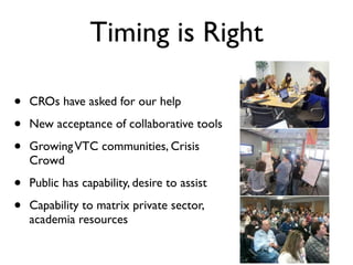 Timing is Right

•   CROs have asked for our help

•   New acceptance of collaborative tools

•   Growing VTC communities, Crisis
    Crowd

•   Public has capability, desire to assist

•   Capability to matrix private sector,
    academia resources
 
