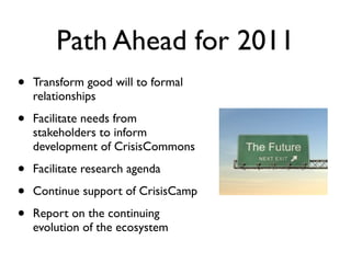Path Ahead for 2011
•   Transform good will to formal
    relationships

•   Facilitate needs from
    stakeholders to inform
    development of CrisisCommons

•   Facilitate research agenda

•   Continue support of CrisisCamp

•   Report on the continuing
    evolution of the ecosystem
 