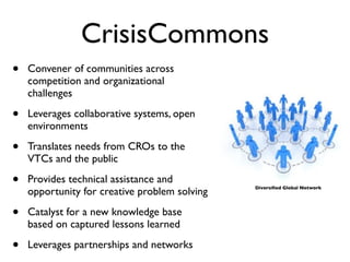 CrisisCommons
•   Convener of communities across
    competition and organizational
    challenges

•   Leverages collaborative systems, open
    environments

•   Translates needs from CROs to the
    VTCs and the public

•   Provides technical assistance and
    opportunity for creative problem solving   Diversiﬁed Global Network




•   Catalyst for a new knowledge base
    based on captured lessons learned

•   Leverages partnerships and networks
 