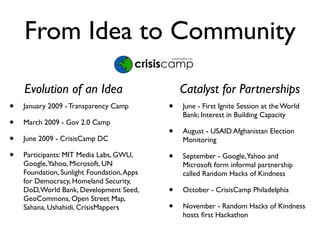 From Idea to Community

    Evolution of an Idea                        Catalyst for Partnerships
•   January 2009 - Transparency Camp        •   June - First Ignite Session at the World
                                                Bank; Interest in Building Capacity
•   March 2009 - Gov 2.0 Camp
                                            •   August - USAID Afghanistan Election
•   June 2009 - CrisisCamp DC                   Monitoring

•   Participants: MIT Media Labs, GWU,      •   September - Google, Yahoo and
    Google,Yahoo, Microsoft, UN                 Microsoft form informal partnership
    Foundation, Sunlight Foundation, Apps       called Random Hacks of Kindness
    for Democracy, Homeland Security,
    DoD, World Bank, Development Seed,      •   October - CrisisCamp Philadelphia
    GeoCommons, Open Street Map,
    Sahana, Ushahidi, CrisisMappers         •   November - Random Hacks of Kindness
                                                hosts ﬁrst Hackathon
 