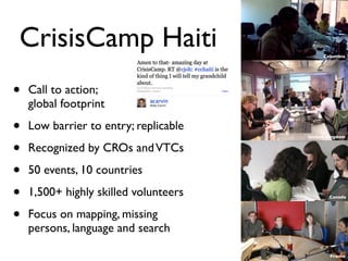 CrisisCamp Haiti                            Columbia




•   Call to action;
    global footprint

•   Low barrier to entry; replicable
                                       United Kingdom


•   Recognized by CROs and VTCs

•   50 events, 10 countries

•   1,500+ highly skilled volunteers          Canada




•   Focus on mapping, missing
    persons, language and search

                                               France
 