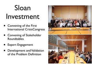 Sloan
    Investment
•   Convening of the First
    International CrisisCongress

•   Convening of Stakeholder
    Roundtables

•   Expert Engagement

•   Development and Validation
    of the Problem Deﬁnition
 