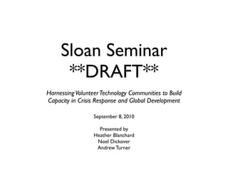 Sloan Seminar
      **DRAFT**
Harnessing Volunteer Technology Communities to Build
Capacity in Crisis Response and Global Development

                  September 8, 2010

                    Presented by
                  Heather Blanchard
                   Noel Dickover
                   Andrew Turner
 