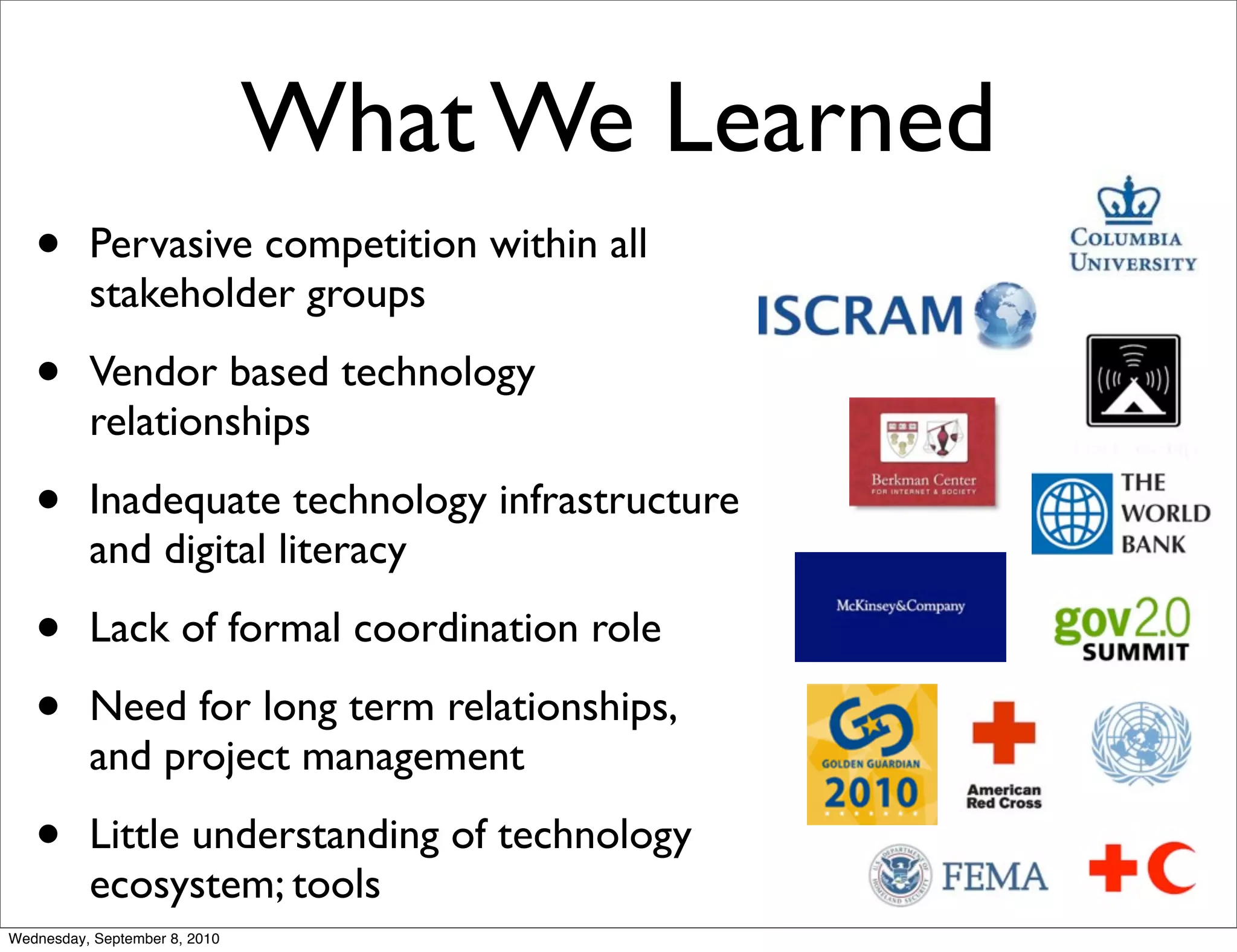 What We Learned
   •      Pervasive competition within all
          stakeholder groups

   •      Vendor based technology
          relationships

   •      Inadequate technology infrastructure
          and digital literacy

   •      Lack of formal coordination role

   •      Need for long term relationships,
          and project management

   •      Little understanding of technology
          ecosystem; tools
Wednesday, September 8, 2010
 