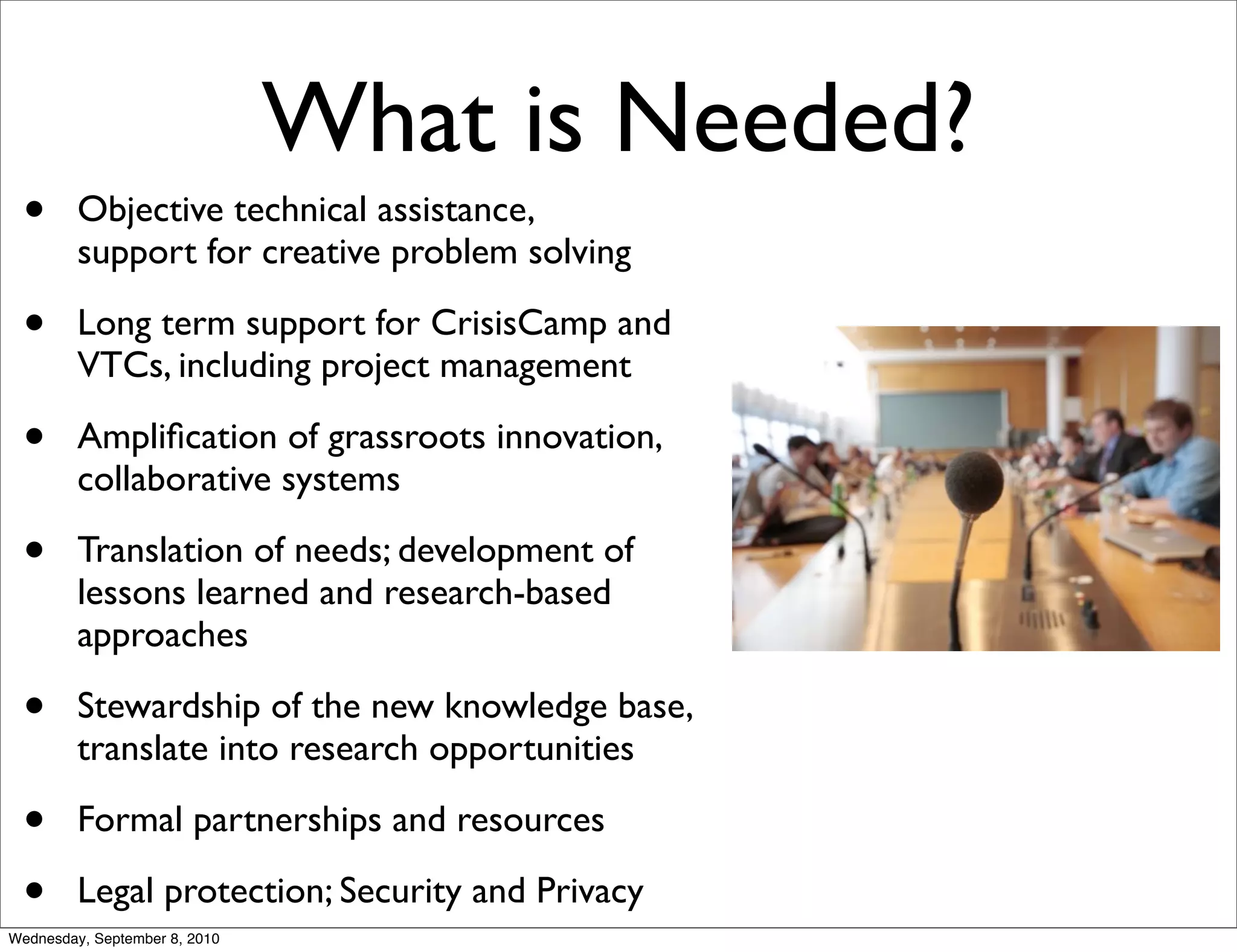 What is Needed?
 •       Objective technical assistance,
         support for creative problem solving

 •       Long term support for CrisisCamp and
         VTCs, including project management

 •       Ampliﬁcation of grassroots innovation,
         collaborative systems

 •       Translation of needs; development of
         lessons learned and research-based
         approaches

 •       Stewardship of the new knowledge base,
         translate into research opportunities

 •       Formal partnerships and resources

 •       Legal protection; Security and Privacy
Wednesday, September 8, 2010
 