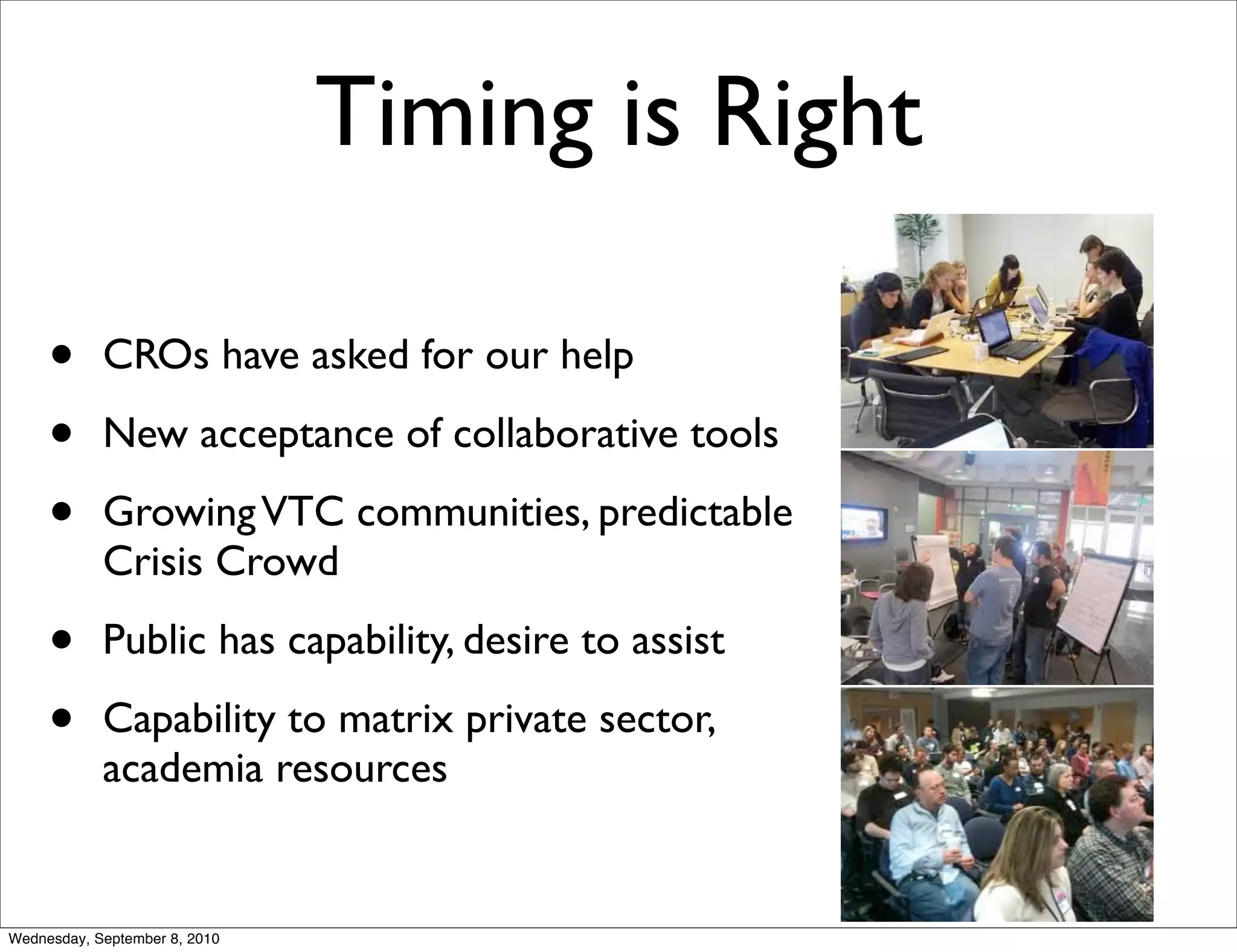 Timing is Right

     •      CROs have asked for our help

     •      New acceptance of collaborative tools

     •      Growing VTC communities, predictable
            Crisis Crowd

     •      Public has capability, desire to assist

     •      Capability to matrix private sector,
            academia resources


Wednesday, September 8, 2010
 