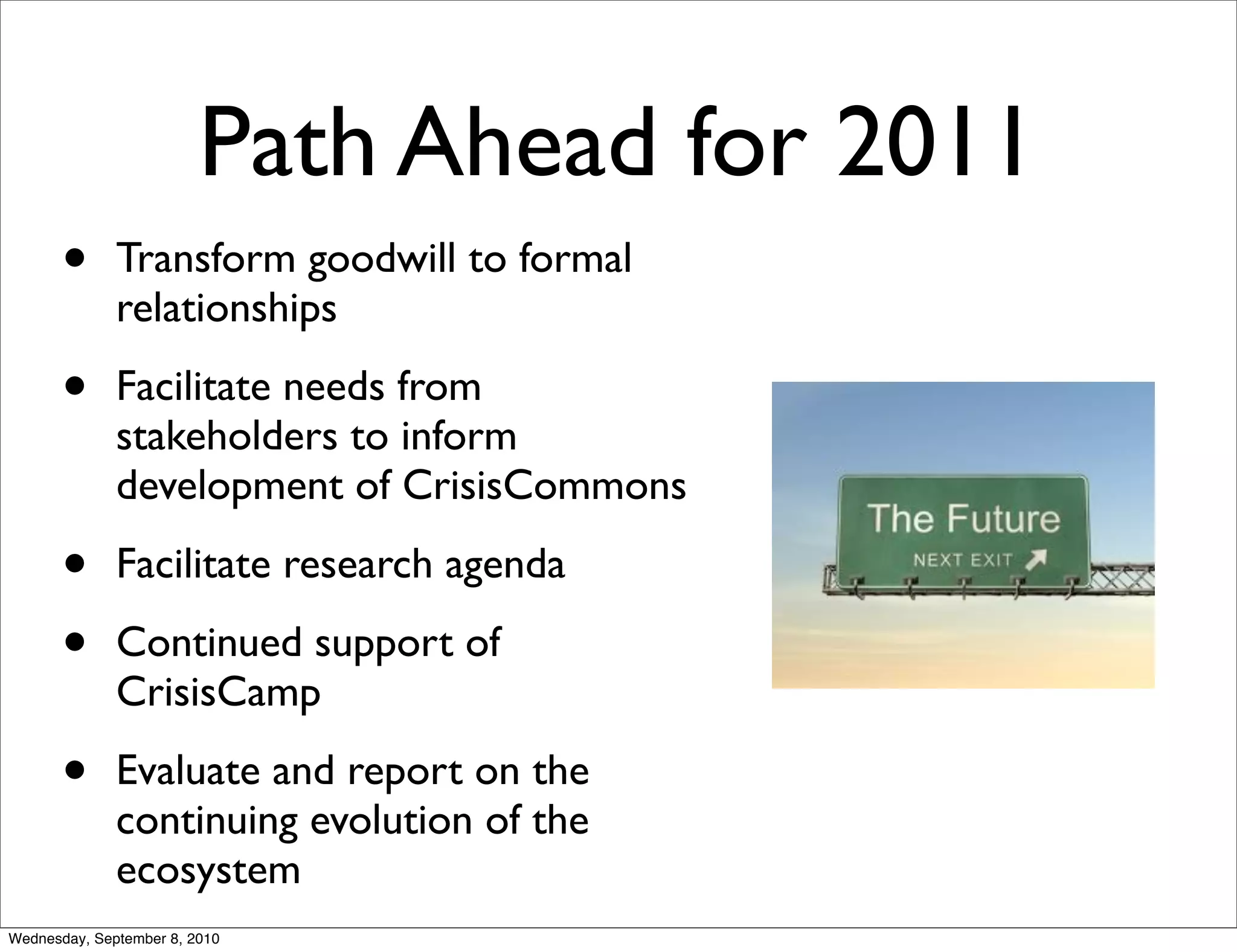 Path Ahead for 2011
       •      Transform goodwill to formal
              relationships

       •      Facilitate needs from
              stakeholders to inform
              development of CrisisCommons

       •      Facilitate research agenda

       •      Continued support of
              CrisisCamp

       •      Evaluate and report on the
              continuing evolution of the
              ecosystem
Wednesday, September 8, 2010
 