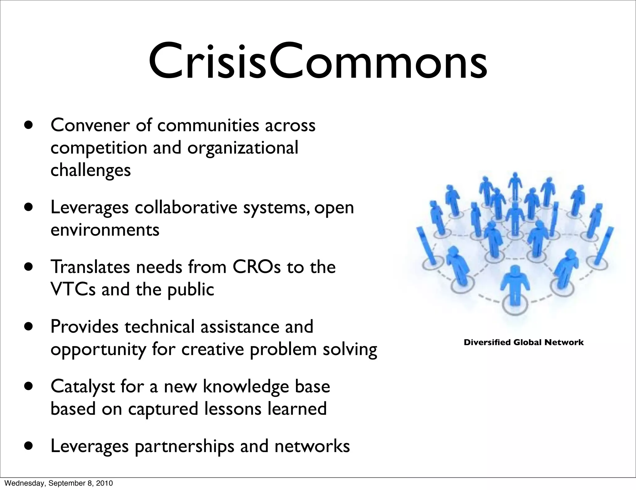 CrisisCommons
    •      Convener of communities across
           competition and organizational
           challenges

    •      Leverages collaborative systems, open
           environments

    •      Translates needs from CROs to the
           VTCs and the public

    •      Provides technical assistance and
           opportunity for creative problem solving   Diversiﬁed Global Network




    •      Catalyst for a new knowledge base
           based on captured lessons learned

    •      Leverages partnerships and networks
Wednesday, September 8, 2010
 