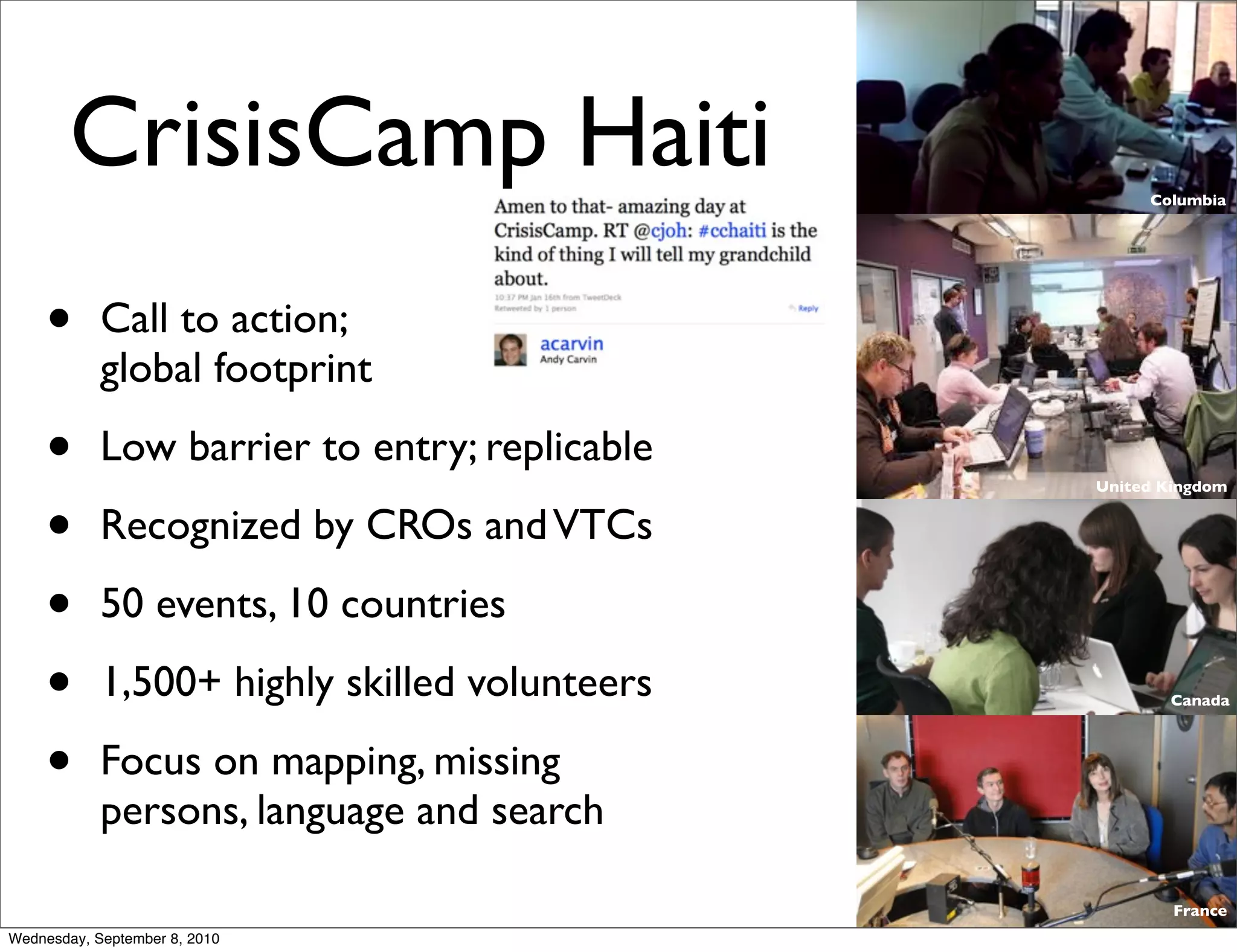 CrisisCamp Haiti                            Columbia




    •       Call to action;
            global footprint

    •       Low barrier to entry; replicable
                                               United Kingdom


    •       Recognized by CROs and VTCs

    •       50 events, 10 countries

    •       1,500+ highly skilled volunteers          Canada




    •       Focus on mapping, missing
            persons, language and search

                                                       France
Wednesday, September 8, 2010
 