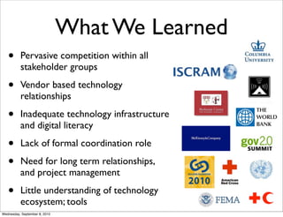 What We Learned
   •      Pervasive competition within all
          stakeholder groups

   •      Vendor based technology
          relationships

   •      Inadequate technology infrastructure
          and digital literacy

   •      Lack of formal coordination role

   •      Need for long term relationships,
          and project management

   •      Little understanding of technology
          ecosystem; tools
Wednesday, September 8, 2010
 