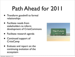 Path Ahead for 2011
       •      Transform goodwill to formal
              relationships

       •      Facilitate needs from
              stakeholders to inform
              development of CrisisCommons

       •      Facilitate research agenda

       •      Continued support of
              CrisisCamp

       •      Evaluate and report on the
              continuing evolution of the
              ecosystem
Wednesday, September 8, 2010
 