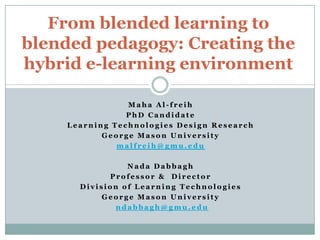 From blended learning to
blended pedagogy: Creating the
hybrid e-learning environment

                Maha Al-freih
                PhD Candidate
    Learning Technologies Design Research
           George Mason University
              malfreih@gmu.edu

                Nada Dabbagh
            Professor & Director
      Division of Learning Technologies
           George Mason University
             ndabbagh@gmu.edu
 