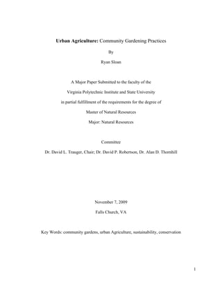 Urban Agriculture: Community Gardening Practices

                                       By

                                  Ryan Sloan



                 A Major Paper Submitted to the faculty of the

              Virginia Polytechnic Institute and State University

           in partial fulfillment of the requirements for the degree of

                          Master of Natural Resources

                           Major: Natural Resources



                                   Committee

  Dr. David L. Trauger, Chair; Dr. David P. Robertson, Dr. Alan D. Thornhill




                               November 7, 2009

                               Falls Church, VA



Key Words: community gardens, urban Agriculture, sustainability, conservation




                                                                                1
 